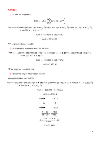 4
Corrigé :
1) La VAN du projet est :
𝑉𝐴𝑁 = −𝐷0 + (∑ 𝐶𝐹 × (1 + 𝑟)−𝑛
𝑛
𝑖=1
)
𝑉𝐴𝑁 = −150.000 + (40.000 × (1 + 0,13)−1) + (70.000 × (1 + 0,13)−2) + (80.000 × (1 + 0,13)−3)
+ (60.000 × (1 + 0,13)−4)
𝑉𝐴𝑁 = −150.000 + 182.461,63
𝑉𝐴𝑁 = 32.461,63
 Le projet est donc rentable.
2) Le projet est-il acceptable à un taux de 20% ?
𝑉𝐴𝑁 = −150.000 + (40.000 × (1 + 𝟎, 𝟐)−1) + (70.000 × (1 + 𝟎, 𝟐)−2) + (80.000 × (1 + 𝟎, 𝟐)−3)
+ (60.000 × (1 + 𝟎, 𝟐)−4)
𝑉𝐴𝑁 = −150.000 + 157.175,92
𝑉𝐴𝑁 = 7.175,92
 Le projet est rentable à 20%.
3) On calcule TRI par interpolation linéaire:
On calcule VAN au taux de 23%.
𝑉𝐴𝑁 = −150.000 + (40.000 × (1 + 𝟎, 𝟐𝟑)−1) + (70.000 × (1 + 𝟎, 𝟐𝟑)−2) + (80.000 × (1 + 𝟎, 𝟐𝟑)−3)
+ (60.000 × (1 + 𝟎, 𝟐𝟑)−4)
𝑉𝐴𝑁 = −150.000 + 147.993,6
𝑉𝐴𝑁 = −2006,4
20% + 7.175
X 0
23% - 2006
𝑋 − 20
23 − 20
=
−7.175
−9.181
𝑋 =
(−7.175) × 3
−9.181
+ 20
𝑋 = 22,34%
 