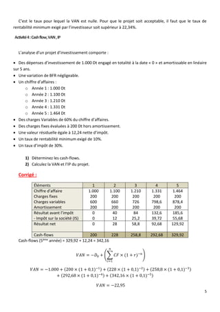5
C’est le taux pour lequel la VAN est nulle. Pour que le projet soit acceptable, il faut que le taux de
rentabilité minimum exigé par l’investisseur soit supérieur à 22,34%.
Activité4:Cashflow,VAN,IP
L’analyse d’un projet d’investissement comporte :
 Des dépenses d’investissement de 1.000 Dt engagé en totalité à la date « 0 » et amortissable en linéaire
sur 5 ans.
 Une variation de BFR négligeable.
 Un chiffre d’affaires :
o Année 1 : 1.000 Dt
o Année 2 : 1.100 Dt
o Année 3 : 1.210 Dt
o Année 4 : 1.331 Dt
o Année 5 : 1.464 Dt
 Des charges Variables de 60% du chiffre d’affaires.
 Des charges fixes évaluées à 200 Dt hors amortissement.
 Une valeur résiduelle égale à 12,24 nette d’impôt.
 Un taux de rentabilité minimum exigé de 10%.
 Un taux d’impôt de 30%.
1) Déterminez les cash-flows.
2) Calculez la VAN et l’IP du projet.
Corrigé :
Éléments 1 2 3 4 5
Chiffre d’affaire
Charges fixes
Charges variables
Amortissement
1.000
200
600
200
1.100
200
660
200
1.210
200
726
200
1.331
200
798,6
200
1.464
200
878,4
200
Résultat avant l’impôt
- Impôt sur la société (IS)
0
0
40
12
84
25,2
132,6
39,72
185,6
55,68
Résultat net 0 28 58,8 92,68 129,92
Cash-flows 200 228 258,8 292,68 329,92
Cash-flows (5ème année) = 329,92 + 12,24 = 342,16
𝑉𝐴𝑁 = −𝐷0 + (∑ 𝐶𝐹 × (1 + 𝑟)−𝑛
𝑛
𝑖=1
)
𝑉𝐴𝑁 = −1.000 + (200 × (1 + 0,1)−1) + (228 × (1 + 0,1)−2) + (258,8 × (1 + 0,1)−3)
+ (292,68 × (1 + 0,1)−4) + (342,16 × (1 + 0,1)−5)
𝑉𝐴𝑁 = −22,95
 