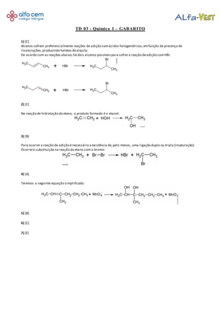 TD 03 - Química I – GABARITO
1) [C]
Alcenos sofrem preferencialmente reações de adição comácidos halogenídricos,emfunção da presença de
insaturações,produzindo haletos dealquila:
De acordo com as reações abaixo,há dois alcenos possíveispara sofrer a reação deadição comHBr.
2) [C]
Na reação de hidratação do eteno, o produto formado é o etanol:
3) [B]
Para ocorrer a reação de adição é necessária a existência de,pelo menos, uma ligação dupla ou tripla (insaturação).
Ocorrerá substituição na reação do etano com o bromo:
4) [A]
Teremos a seguinte equação simplificada:
5) [B]
6) [C]
7) [E]
 