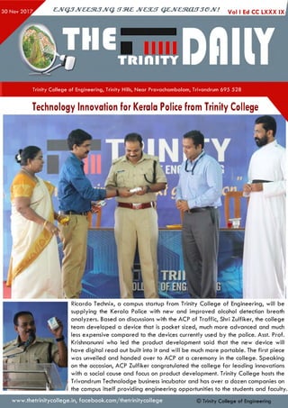 ejVGJJveeztJJvq. irzez jvcsut qejvestoujjejv! Vol ,EdccLXXX
Trinity College of Engineering, Trinity Hills, Near Pravachambalam, Trivandrum 695 528
Technology Innovation for Kerala Police from Trinity College
Ricardo Technix, a campus startup from Trinity College of Engineering, will be
supplying the Kerala Police with new and improved alcohol detection breath
analyzers. Based on discussions with the ACP of Traffic, Shri Zulfiker, the college
team developed a device that is pocket sized, much more advanced and much
less expensive compared to the devices currently used by the police. Asst. Prof.
Krishnanunni who led the product development said that the new device will
have digital read out built into it and will be much more portable. The first piece
was unveiled and handed over to ACP at a ceremony in the college. Speaking
on the occasion, ACP Zulfiker congratulated the college for leading innovations
with a social cause and focus on product development. Trinity College hosts the
Trivandrum Technolodge business incubator and has over a dozen companies on
the campus itself providing engineering opportunities to the students and faculty
www.thetrinitycollege.in,facebook.com/thetrinitycollege © Trinity College of Engineering
 