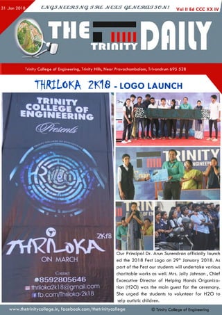ejvGJJveeztJJvq. irzez jvcsu t qejvestouT jejv! Voi nEd ccc xx
Trinity College of Engineering, Trinity Hills, Near Pravachambalam, Trivandrum 695 528
2KY8
ON MARCH
THRXLoKA 2K16 - lo g o launch
-TRINITY
fSssmsu
O ur Principal Dr. Arun Surendran o fficia lly launch
ed the 201 8 Fest Logo on 29th January 201 8. As
pa rt of the Fest our students will undertake various
charitable works as well. Mrs. Jolly Johnson , Chief
Excecutive Director of Helping Hands O rganiza­
tion (H 20 ) was the main guest fo r the ceremony.
She urged the students to volunteer fo r H 2 0 to
lelp autistic children.
Contact
•8 5 9 2 8 0 5 6 4 6
a ttiriloka2kl 8@gmail.com
f fb.com/Thriloka-2kl 8
www.thetrinitycollege.in,facebook.com/thetrinitycollege © Trinity College of Engineering
 