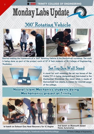 TRINITY COLLEGE OF ENGINEERING
www.thetrinitycollege.in,facebook.com/thetrinitycollege
360° Rotating V ekicle
Started making the framework of a 360° Rotating Vehicle in the Mechanical workshop. The work
is being done as part of the project work of S7 B Tech students of Nl College of Engineering,
Thuckalay.
Set Top Box W all Standi
A stand for wall mounting the set top boxes of the
Cable TV's is being designed and fabricated in the
Mechanical Workshop. The stand which is made of
Galvanized Iron sheets, is meant for internal usage
of the college.
ooral Islam Mechanics students doing
Mechatronics project at Trinity
llnd batch on Bluetooth based
Home Automation
1st batch on Exhaust Gas Heat Recovery for 1C Engine
© Trinity College of Engineering
 