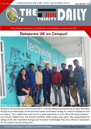 Trinity College of Engineering, Trinity Hills, Near Pravachambalam, Trivandrum 695 528
Datapowa UK on Campus!
Datapowa UK recruited our alumni Sravan (2014- 17 batch, Mechanical Engineering) as Junior Developer
through Ayruz Technologies. For the last three months he has been working as a Intern for Datapowa from
our campus . “As a student from rural area it’s a great opportunity to work with an UK based company, ”
says Sravan. Michael Flynn and Amanda deWinter visited campus once again. They congratulated the
college on the new Automation G arag e and Trivandrum Technolodge. They have offered 3 scholarships
for our students from the coming year.
www.thetrinitycollege.in,facebook.com/thetrinitycollege © Trinity College of Engineering
 