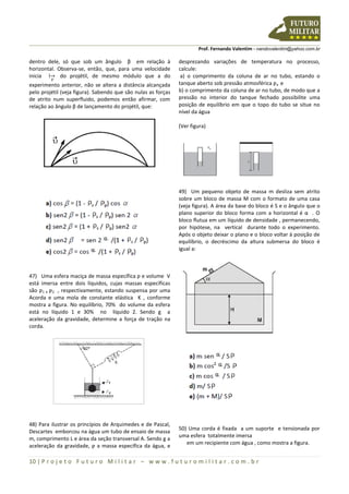 Prof. Fernando Valentim - nandovalentim@yahoo.com.br
10 | P r o j e t o F u t u r o M i l i t a r – w w w . f u t u r o m i l i t a r . c o m . b r
dentro dele, só que sob um ângulo β em relação à
horizontal. Observa-se, então, que, para uma velocidade
inicia l→ do projétil, de mesmo módulo que a do
experimento anterior, não se altera a distância alcançada
pelo projétil (veja figura). Sabendo que são nulas as forças
de atrito num superfluido, podemos então afirmar, com
relação ao ângulo β de lançamento do projétil, que:
47) Uma esfera maciça de massa específica ƿ e volume V
está imersa entre dois líquidos, cujas massas específicas
são ƿ1 e ƿ2 , respectivamente, estando suspensa por uma
Acorda e uma mola de constante elástica K , conforme
mostra a figura. No equilíbrio, 70% do volume da esfera
está no líquido 1 e 30% no líquido 2. Sendo g a
aceleração da gravidade, determine a força de tração na
corda.
48) Para ilustrar os princípios de Arquimedes e de Pascal,
Descartes emborcou na água um tubo de ensaio de massa
m, comprimento L e área da seção transversal A. Sendo g a
aceleração da gravidade, ƿ a massa específica da água, e
desprezando variações de temperatura no processo,
calcule:
a) o comprimento da coluna de ar no tubo, estando o
tanque aberto sob pressão atmosférica ƿa e
b) o comprimento da coluna de ar no tubo, de modo que a
pressão no interior do tanque fechado possibilite uma
posição de equilíbrio em que o topo do tubo se situe no
nível da água
(Ver figura)
49) Um pequeno objeto de massa m desliza sem atrito
sobre um bloco de massa M com o formato de uma casa
(veja figura). A área da base do bloco é S e o ângulo que o
plano superior do bloco forma com a horizontal é α . O
bloco flutua em um líquido de densidade , permanecendo,
por hipótese, na vertical durante todo o experimento.
Após o objeto deixar o plano e o bloco voltar à posição de
equilíbrio, o decréscimo da altura submersa do bloco é
igual a:
50) Uma corda é fixada a um suporte e tensionada por
uma esfera totalmente imersa
em um recipiente com água , como mostra a figura.
 