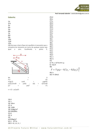 Prof. Fernando Valentim - nandovalentim@yahoo.com.br
12 | P r o j e t o F u t u r o M i l i t a r – w w w . f u t u r o m i l i t a r . c o m . b r
Gabarito
1)c
2) b
3)c
4)a
5)a
6)b
7)c
8)d
9)b
10)e
11)d
12)a
13) Para que a barra fique em equilíbrio é necessário que a
somatória do momento em torno de qualquer ponto seja
igual a zero. Escolhendo o ponto S:
Ms = 0
P.d = ED
mcgL/2 cosθ = µagViD
µcSLL/2cosθ = µaS(L - x)(L + x)/2cosθ
µL² = µa(L² - x²)
x = L(1 - µc/µa)½
14) d
15) c
16) 50cm
17) d
18) 150N
19) 0,68g/cm³
20) 109200Pa
21) d
22) d
23)
a)1250kg/m³
b)1,1 . 10
5
Pa
24) II = IV , III , V , I
25) d
26) e
27) a
28) d
29) d
30) b
31) d
32) e
33) a
34) c
35) b
36) c
37) a
38) c
39) e
40) a
41) e
42) e
43) e
44) d
45) e
46) b
47)
a) Pa. L. A/ Pa.A+m. g
b) m/ƿ.A
48)
49) b
50) V= 50m/s
 