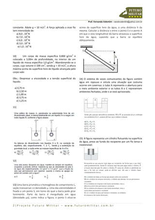 Prof. Fernando Valentim - nandovalentim@yahoo.com.br
2 | P r o j e t o F u t u r o M i l i t a r – w w w . f u t u r o m i l i t a r . c o m . b r
constante. Adote g = 10 m/s
2
. A força aplicada a esse fio
tem intensidade de:
a) 8,0 . 10
2
N
b) 7,0 . 10
2
N
c) 6,0 . 10
2
N
d) 3,0 . 10
2
N
e) 1,0 . 10
2
N
10) Um corpo de massa específica 0,800 g/cm
3
é
colocado a 5,00m de profundidade, no interior de um
líquido de massa específica 1,0 g/cm
3
. Abandonando-se o
corpo, cujo volume é 100 cm
3
, sendo g = 10 m/s
2
, a altura
máxima acima da superfície livre do líquido alcançada pelo
corpo vale:
Obs.: Desprezar a viscosidade e a tensão superficial do
líquido.
a) 0,75 m
b) 2,50 m
c) 1,00 m
d) 3,75 m
e) 1,25 m
11)
12)
13) Uma barra prismática e homogênea de comprimento L,
seção transversal s e densidade µ. Uma das extremidades é
fixada a um ponto S, em torno do qual a barra pode girar
livremente. Parte da barra é mergulhada em água
(densidade µa), como indica a figura; o ponto S situa-se
acima da superfície livre da água, a uma distância h da
mesma. Calcular a distância x entre o ponto S e o ponto A
em que o eixo longitudinal da barra atravessa a superfície
livre da água, supondo que a barra se equilibre
obliquamente.
14) O sistema de vasos comunicantes da figura contém
água em repouso e simula uma situação que costuma
ocorrer em cavernas: o tubo A representa a abertura para
o meio ambiente exterior e os tubos B e C representam
ambientes fechados, onde o ar está aprisionado.
15) A figura representa um cilindro flutuando na superfície
da água, preso ao fundo do recipiente por um fio tenso e
inextensível.
 