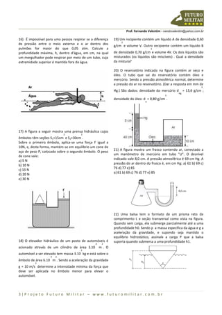 Prof. Fernando Valentim - nandovalentim@yahoo.com.br
3 | P r o j e t o F u t u r o M i l i t a r – w w w . f u t u r o m i l i t a r . c o m . b r
16) É impossível para uma pessoa respirar se a diferença
de pressão entre o meio externo e o ar dentro dos
pulmões for maior do que 0,05 atm. Calcule a
profundidade máxima, h, dentro d'água, em cm, na qual
um mergulhador pode respirar por meio de um tubo, cuja
extremidade superior é mantida fora da água.
17) A figura a seguir mostra uma prensa hidráulica cujos
êmbolos têm seções S1=15cm
2
e S2=30cm
2
.
Sobre o primeiro êmbolo, aplica-se uma força F igual a
10N, e, desta forma, mantém-se em equilíbrio um cone de
aço de peso P, colocado sobre o segundo êmbolo. O peso
de cone vale:
a) 5 N
b) 10 N
c) 15 N
d) 20 N
e) 30 N
18) O elevador hidráulico de um posto de automóveis é
acionado através de um cilindro de área 3.10
-5
m
2
. O
automóvel a ser elevado tem massa 3.10
3
kg e está sobre o
êmbolo de área 6.10
-3
m
2
. Sendo a aceleração da gravidade
g = 10 m/s
2
determine a intensidade mínima da força que
deve ser aplicada no êmbolo menor para elevar o
automóvel.
19) Um recipiente contém um líquido A de densidade 0,60
g/cm
3
e volume V. Outro recipiente contém um líquido B
de densidade 0,70 g/cm
3
e volume 4V. Os dois líquidos são
misturados (os líquidos são miscíveis) . Qual a densidade
da mistura?
20) O reservatório indicado na figura contém ar seco e
óleo. O tubo que sai do reservatório contém óleo e
mercúrio. Sendo a pressão atmosférica normal, determine
a pressão do ar no reservatório. (Dar a resposta em mm de
Hg.) São dados: densidade do mercúrio d
Hg
= 13,6 g/cm
3
;
densidade do óleo: d
o
= 0,80 g/cm
3
.
21) A figura mostra um frasco contendo ar, conectado a
um manômetro de mercúrio em tubo "U". O desnível
indicado vale 8,0 cm. A pressão atmosférica é 69 cm Hg. A
pressão do ar dentro do frasco é, em cm Hg: a) 61 b) 69 c)
76 d) 77 e) 85
a) 61 b) 69 c) 76 d) 77 e) 85
22) Uma balsa tem o formato de um prisma reto de
comprimento L e seção transversal como vista na figura.
Quando sem carga, ela submerge parcialmente até a uma
profundidade h0. Sendo ρ a massa específica da água e g a
aceleração da gravidade, e supondo seja mantido o
equilíbrio hidrostático, assinale a carga P que a balsa
suporta quando submersa a uma profundidade h1.
 