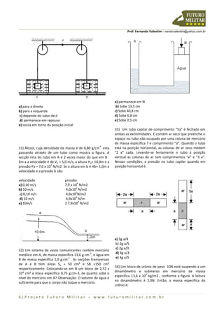 Prof. Fernando Valentim - nandovalentim@yahoo.com.br
6 | P r o j e t o F u t u r o M i l i t a r – w w w . f u t u r o m i l i t a r . c o m . b r
a) para a direita
b) para a esquerda
c) depende do valor de d
d) permanece em repouso
e) oscila em torno da posição inicial
31) Álcool, cuja densidade de massa é de 0,80 g/cm
3
esta
passando através de um tubo como mostra a figura. A
secção reta do tubo em A é 2 vezes maior do que em B .
Em a a velocidade é de Va = 5,0 m/s, a altura Ha= 10,0m e a
pressão Pa = 7,0 x 10
3
N/m2. Se a altura em b é Hb= 1,0m a
velocidade e a pressão b são:
velocidade
a) 0,10 m/s
b) 10 m/s
c) 0,10 m/s
d) 10 m/s
e) 10m/s
pressão
7,9 x 10
4
N/m2
4,0x10
2
N/m2
4,9x10
2
N/m2
4,9x10
4
N/m
2 7,9x10
4
N/m2
32) Um sistema de vasos comunicantes contém mercúrio
metálico em A, de massa específica 13,6 g.cm
-3
, e água em
B de massa específica 1,0 g.cm
-3
. As secções transversais
de A e B têm áreas Sa = 50 cm² e SB =150 cm²
respectivamente. Colocando-se em B um bloco de 2,72 x
10³ cm³ e masa específica 0,75 g.cm-3, de quanto sobe o
nível do mercúrio em A? Observação: O volume de água é
suficiente para que o corpo não toque o mercúrio.
a) permanece em N
b) Sobe 13,5 cm
c) Sobe 40,8 cm
d) Sobe 6,8 cm
e) Sobe 0,5 cm
33) Um tubo capilar de comprimento “5a” é fechado em
ambas as extremidades. E contém ar seco que preenche o
espaço no tubo não ocupado por uma coluna de mercúrio
de massa específica ? e comprimento “a”. Quando o tubo
está na posição horizontal, as colunas de ar seco medem
“2 a” cada. Levando-se lentamente o tubo à posição
vertical as colunas de ar tem comprimentos “a” e “3 a”.
Nessas condições, a pressão no tubo capilar quando em
posição horizontal é:
a) 3g a/4
b) 2g a/5
c) 2g a/3
d) 4g a/3
e) 4g a/5
34) Um bloco de urânio de peso 10N está suspendo a um
dinamômetro e submerso em mercúrio de massa
específica 13,6 x 10
3
kg/m3 , conforme a figura. A leitura
no dinamômetro é 2,9N. Então, a massa específica do
urânio é:
 