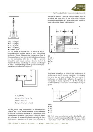 Prof. Fernando Valentim - nandovalentim@yahoo.com.br
7 | P r o j e t o F u t u r o M i l i t a r – w w w . f u t u r o m i l i t a r . c o m . b r
a) 5,5 x 10
3
kg/m
3
b) 24 x 10
3
kg/m
3
c) 19 x 10
3
kg/m
3
d) 14 x 10
3
kg/m
3
e) 2,0 x 10
-4
kg/m
3
35) Um tanque fechado de altura h2 e área de secção S
comunica-se com um tubo aberto na outra extremidade,
conforme a figura. O tanque está inteiramente cheio de
óleo, cuja altura no tubo aberto, acima da base do tanque,
h1. São conhecidos, além de h1 e h2 : a pressão
atmosférica local, a qual equivale à de uma altura H de
mercúrio de massa específica ƿ m; a massa específica ƿ 0
do óleo; a aceleração da gravidade g. Nessas condições, a
pressão na face inferior da tampa S é:
36) Dois blocos, A e B, homogêneos e de massa específica
3,5 g/cm
3
e 6,5 g/cm
3
, respectivamente, foram colados um
no outro e o conjunto resultante foi colocado no fundo
(rugoso) de um recipiente, como mostra a figura. O bloco A
tem o formato de um paralelepípedo retangular de altura
2a, largura a e espessura a . O bloco B tem o formato de
um cubo de aresta a. Coloca-se, cuidadosamente, água no
recipiente até uma altura h, de modo que o sistema
constituído pelos blocos A e B permaneça em equilíbrio,
isto é , não tombe. O valor máximo de h é:
a) 0
b) 0,25 a
c) 0,5 a
d) 0,75 a
e) a
37)
Uma haste homogênea e uniforme de comprimento L,
secção reta de área A, e massa específica é livre de girar
em torno de um eixo horizontal fixo num ponto P
localizado a uma distância d = L/2 abaixo da superfície de
um líquido de massa específica ƿl - 2. Na situação de
equilíbrio estável, a haste forma com a vertical um ângulo
igual a:
a) 45º
b) 60º
c) 30º
d) 75º
e) 15º
38) Dois vasos comunicantes contêm dois líquidos não
miscíveis I e II, de massas específicas d1 < d2, como mostra
a figura. Qual é razão entre as alturas das superfícies livres
 