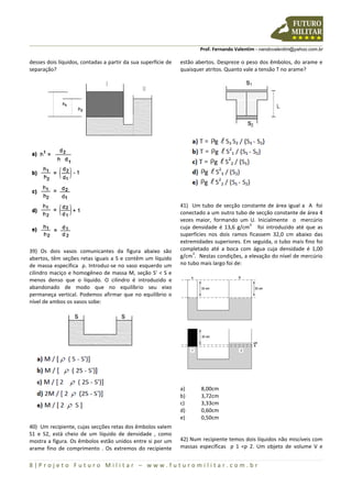 Prof. Fernando Valentim - nandovalentim@yahoo.com.br
8 | P r o j e t o F u t u r o M i l i t a r – w w w . f u t u r o m i l i t a r . c o m . b r
desses dois líquidos, contadas a partir da sua superfície de
separação?
39) Os dois vasos comunicantes da figura abaixo são
abertos, têm seções retas iguais a S e contêm um líquido
de massa específica ρ. Introduz-se no vaso esquerdo um
cilindro maciço e homogêneo de massa M, seção S' < S e
menos denso que o líquido. O cilindro é introduzido e
abandonado de modo que no equilíbrio seu eixo
permaneça vertical. Podemos afirmar que no equilíbrio o
nível de ambos os vasos sobe:
40) Um recipiente, cujas secções retas dos êmbolos valem
S1 e S2, está cheio de um líquido de densidade , como
mostra a figura. Os êmbolos estão unidos entre si por um
arame fino de comprimento . Os extremos do recipiente
estão abertos. Despreze o peso dos êmbolos, do arame e
quaisquer atritos. Quanto vale a tensão T no arame?
41) Um tubo de secção constante de área igual a A foi
conectado a um outro tubo de secção constante de área 4
vezes maior, formando um U. Inicialmente o mercúrio
cuja densidade é 13,6 g/cm
3
foi introduzido até que as
superfícies nos dois ramos ficassem 32,0 cm abaixo das
extremidades superiores. Em seguida, o tubo mais fino foi
completado até a boca com água cuja densidade é 1,00
g/cm
3
. Nestas condições, a elevação do nível de mercúrio
no tubo mais largo foi de:
a) 8,00cm
b) 3,72cm
c) 3,33cm
d) 0,60cm
e) 0,50cm
42) Num recipiente temos dois líquidos não miscíveis com
massas específicas ƿ 1 <ƿ 2. Um objeto de volume V e
 
