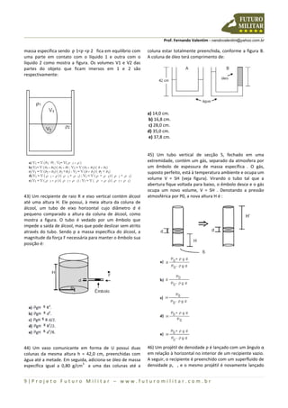 Prof. Fernando Valentim - nandovalentim@yahoo.com.br
9 | P r o j e t o F u t u r o M i l i t a r – w w w . f u t u r o m i l i t a r . c o m . b r
massa específica sendo ƿ 1<ƿ <ƿ 2 fica em equilíbrio com
uma parte em contato com o líquido 1 e outra com o
líquido 2 como mostra a figura. Os volumes V1 e V2 das
partes do objeto que ficam imersos em 1 e 2 são
respectivamente:
43) Um recipiente de raio R e eixo vertical contém álcool
até uma altura H. Ele possui, à meia altura da coluna de
álcool, um tubo de eixo horizontal cujo diâmetro d é
pequeno comparado a altura da coluna de álcool, como
mostra a figura. O tubo é vedado por um êmbolo que
impede a saída de álcool, mas que pode deslizar sem atrito
através do tubo. Sendo p a massa específica do álcool, a
magnitude da força F necessária para manter o êmbolo sua
posição é:
44) Um vaso comunicante em forma de U possui duas
colunas da mesma altura h = 42,0 cm, preenchidas com
água até a metade. Em seguida, adiciona-se óleo de massa
específica igual a 0,80 g/cm
3
a uma das colunas até a
coluna estar totalmente preenchida, conforme a figura B.
A coluna de óleo terá comprimento de:
a) 14,0 cm.
b) 16,8 cm.
c) 28,0 cm.
d) 35,0 cm.
e) 37,8 cm.
45) Um tubo vertical de secção S, fechado em uma
extremidade, contém um gás, separado da atmosfera por
um êmbolo de espessura de massa específica . O gás,
suposto perfeito, está à temperatura ambiente e ocupa um
volume V = SH (veja figura). Virando o tubo tal que a
abertura fique voltada para baixo, o êmbolo desce e o gás
ocupa um novo volume, V = SH . Denotando a pressão
atmosférica por P0, a nova altura H é :
46) Um projétil de densidade ƿ é lançado com um ângulo α
em relação à horizontal no interior de um recipiente vazio.
A seguir, o recipiente é preenchido com um superfluido de
densidade ƿs , e o mesmo projétil é novamente lançado
 