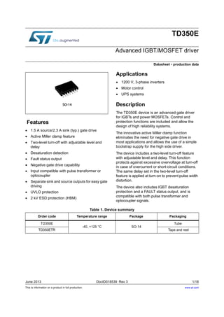 This is information on a product in full production.
June 2013 DocID018539 Rev 3 1/18
TD350E
Advanced IGBT/MOSFET driver
Datasheet - production data
Features
 1.5 A source/2.3 A sink (typ.) gate drive
 Active Miller clamp feature
 Two-level turn-off with adjustable level and
delay
 Desaturation detection
 Fault status output
 Negative gate drive capability
 Input compatible with pulse transformer or
optocoupler
 Separate sink and source outputs for easy gate
driving
 UVLO protection
 2 kV ESD protection (HBM)
Applications
 1200 V, 3-phase inverters
 Motor control
 UPS systems
Description
The TD350E device is an advanced gate driver
for IGBTs and power MOSFETs. Control and
protection functions are included and allow the
design of high reliability systems.
The innovative active Miller clamp function
eliminates the need for negative gate drive in
most applications and allows the use of a simple
bootstrap supply for the high side driver.
The device includes a two-level turn-off feature
with adjustable level and delay. This function
protects against excessive overvoltage at turn-off
in case of overcurrent or short-circuit conditions.
The same delay set in the two-level turn-off
feature is applied at turn-on to prevent pulse width
distortion.
The device also includes IGBT desaturation
protection and a FAULT status output, and is
compatible with both pulse transformer and
optocoupler signals.
Table 1. Device summary
Order code Temperature range Package Packaging
TD350E
-40, +125 °C SO-14
Tube
TD350ETR Tape and reel
www.st.com
 