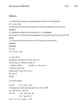 Microéconomie 2009/2010                                                                     TD. 3     T.D.




Exercice 3:



Le coût total d’une entreprise en concurrence pure et parfaite a la forme générale

CT = q³-18q²+215q

a) Déterminer la fonction de profit Π(q) et les conditions économiques de sa maximisation.

(2 points)

b) Déterminer l’optimum si le prix du produit est : p = 119 (2 points)

Que constate-t-on ? Quelle condition supplémentaire doit-on satisfaire pour qu’il y ait profit ? (2

points)

c) Ce dernier peut-il être maximisé si p = 350 ? Quel est alors son montant ?

(2 points)

Correction

CT = f(q)

CT = q3 – 18q² + 215q



a) Π(q) = RT-CT

Maximisation : Condition de 1er ordre : dΠ / dq = 0

d(RT-CT)/dq = O        dRT/dq – dCT/dq = O

   dRT/dq = dCT/dq                 Rm-Cm = O     Rm = Cm = P

   dPQ / dq = dxPx / dq

Condition de 2nd ordre: d²Π / d²q < 0

Rm’ – Cm’ < 0

Rm’<Cm’


0 < Cm’ Cm croissant


b) P=119         CT = q3 – 18q² + 215q

Si l’entrepreneur cherche à max son profit : Rm = Cm = P en CPP

Cm = dCT/dq = 3q² - 36q + 215

Cm = 119            3q² - 36q + 215 = 119

                   3q² - 36q + 96 = 0

On a   ∆ = b 2 − 4 a c et donc ∆ = 144.
 
