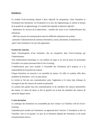 Exercice 2 :
Le module Eval-e-Learning répond à deux objectifs du programme: l'auto formation et
l'évaluation des formations via l'évaluation et le suivi de l'apprentissage et surtout la mesure
de la qualité de cet apprentissage. Ce module doit répondre à plusieurs objectifs :
- administrer les services de la plate-forme : contrôle des accès et de l’authentification des
utilisateurs
- offrir des moyens de communication entre les différents utilisateurs du système.
- permettre l’administration de contenus (formations, cursus, documents, évaluations etc.)
-gérer l’auto formation et le suivi des apprenants.
Gestion des contenus
Après l’homologation d’une formation, elle est enregistrée dans Eval-e-Learning par
l’administrateur.
Tout établissement homologué se voit attribué un login et un mot de passe lui permettant
d’accéder à un espace personnel dans Eval-e-Learning.
L’établissement peut ainsi accéder à l’ensemble des formations qu’il propose et a la
responsabilité de la gestion du contenu.
Chaque formation est associée à un ensemble de tuteurs. En effet, le système offre deux
modalités de formation : avec ou sans tutorat.
Le tutorat se fait par une communication entre l’apprenant et le tuteur (par échange de
messages) et par des séances de soutien en présentiel.
Le système doit garder trace des communications et du calendrier des séances présentielles
des tuteurs. Le choix du tuteur se fait en général sur la base du calendrier des séances de
tutorat de chaque tuteur.
L’auto formation
Le catalogue des formations est consultable par tout visiteur via l’interface web de Eval-e-
Learning.
Cependant pour accéder aux formations, un apprenant doit s’inscrire. L’inscription se fait via
l’interface web et est payante. Le prix de la formation dépend des formations et du mode
d’autoformation choisis.
 