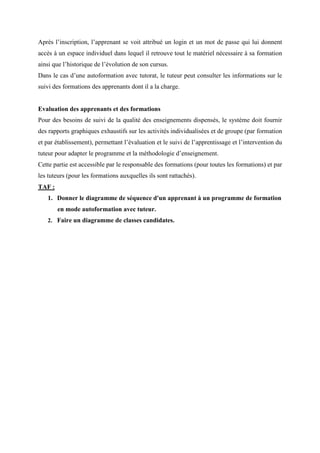 Après l’inscription, l’apprenant se voit attribué un login et un mot de passe qui lui donnent
accès à un espace individuel dans lequel il retrouve tout le matériel nécessaire à sa formation
ainsi que l’historique de l’évolution de son cursus.
Dans le cas d’une autoformation avec tutorat, le tuteur peut consulter les informations sur le
suivi des formations des apprenants dont il a la charge.
Evaluation des apprenants et des formations
Pour des besoins de suivi de la qualité des enseignements dispensés, le système doit fournir
des rapports graphiques exhaustifs sur les activités individualisées et de groupe (par formation
et par établissement), permettant l’évaluation et le suivi de l’apprentissage et l’intervention du
tuteur pour adapter le programme et la méthodologie d’enseignement.
Cette partie est accessible par le responsable des formations (pour toutes les formations) et par
les tuteurs (pour les formations auxquelles ils sont rattachés).
TAF :
1. Donner le diagramme de séquence d'un apprenant à un programme de formation
en mode autoformation avec tuteur.
2. Faire un diagramme de classes candidates.
 