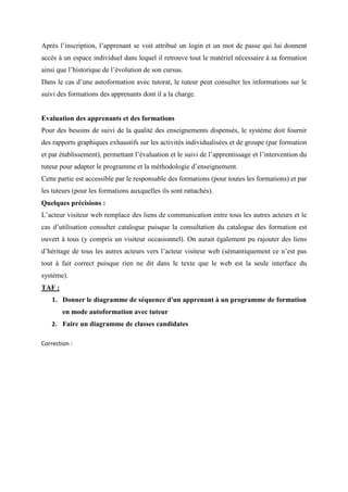 Après l’inscription, l’apprenant se voit attribué un login et un mot de passe qui lui donnent
accès à un espace individuel dans lequel il retrouve tout le matériel nécessaire à sa formation
ainsi que l’historique de l’évolution de son cursus.
Dans le cas d’une autoformation avec tutorat, le tuteur peut consulter les informations sur le
suivi des formations des apprenants dont il a la charge.
Evaluation des apprenants et des formations
Pour des besoins de suivi de la qualité des enseignements dispensés, le système doit fournir
des rapports graphiques exhaustifs sur les activités individualisées et de groupe (par formation
et par établissement), permettant l’évaluation et le suivi de l’apprentissage et l’intervention du
tuteur pour adapter le programme et la méthodologie d’enseignement.
Cette partie est accessible par le responsable des formations (pour toutes les formations) et par
les tuteurs (pour les formations auxquelles ils sont rattachés).
Quelques précisions :
L’acteur visiteur web remplace des liens de communication entre tous les autres acteurs et le
cas d’utilisation consulter catalogue puisque la consultation du catalogue des formation est
ouvert à tous (y compris un visiteur occasionnel). On aurait également pu rajouter des liens
d’héritage de tous les autres acteurs vers l’acteur visiteur web (sémantiquement ce n’est pas
tout à fait correct puisque rien ne dit dans le texte que le web est la seule interface du
système).
TAF :
1. Donner le diagramme de séquence d'un apprenant à un programme de formation
en mode autoformation avec tuteur
2. Faire un diagramme de classes candidates
Correction :
 