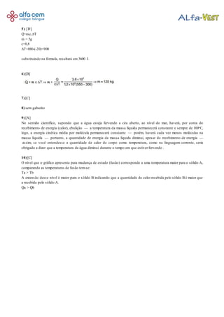 5) [D]
Q=m.c.∆T
m = 5g
c=0,8
∆T=880-(-20)=900
substituindo na fórmula, resultará em 3600 J.
6) [B]
7) [C]
8) sem gabarito
9) [A]
No sentido científico, supondo que a água esteja fervendo a céu aberto, ao nível do mar, haverá, por conta do
recebimento de energia (calor), ebulição — a temperatura da massa líquida permanecerá constante e sempre de 100oC,
logo, a energia cinética média por molécula permanecerá constante — porém, haverá cada vez menos moléculas na
massa líquida — portanto, a quantidade de energia da massa líquida diminui, apesar do recebimento de energia —
assim, se você entendesse a quantidade de calor do corpo como temperatura, como na linguagem corrente, seria
obrigado a dizer que a temperatura da água diminui durante o tempo em que estiver fervendo .
10) [C]
O nível que o gráfico apresenta para mudança de estado (fusão) corresponde a uma temperatura maior para o sólido A,
comparando as temperaturas de fusão tem-se:
Ta > Tb
A extensão desse nível é maior para o sólido B indicando que a quantidade de calor recebida pelo sólido B é maior que
a recebida pelo sólido A.
Qa > Qb
 