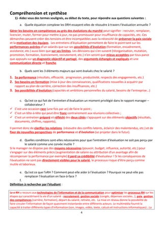 Compréhension et synthèse
1)- Aidez vous des termes soulignés, au début du texte, pour répondre aux questions suivantes :
a. Quelle équation complexe les DRH essayent-elles de résoudre à travers l’évaluation annuelle ?
Gérer les besoins en compétences au grès des évolutions du marché peut signifier : recruter, remplacer,
licencier, muter, former pour mettre à jour, ne pas promouvoir pour insuffisance de capacités, etc. Ces
démarches peuvent créer des tensions et être incompatibles avec la nécessité de préserver la paix sociale
et la motivation des équipes. Les entretiens d’évaluation permettent de faire le point tant sur les
performances avérées d’un salariés que sur ses possibilités d’évolution (formation, encadrement,
assistance, etc.) aussi bien que sur ses limites. Les décisions qui s’en suivent (réorganisation, mutation,
promotion, formation, licenciement, recrutement, etc.) n’en seront que mieux acceptées par tous parce
que appuyés sur un diagnostic objectif et partagé, des arguments échangés et expliqués et une
communication directe et franche.
b. Quels sont les 3 éléments majeurs qui sont évalués chez le salarié ?
1. Sa performance (résultats, efficacité, progression, productivité, respects des engagements, etc.)
2. Ses besoins en formation (mise à jour des connaissances, qualifications nouvelles à acquérir par
rapport au plan de carrière, correction des insuffisances, etc.)
3. Ses possibilités d’évolution (capacités et ambitions personnelles du salarié, besoins de l’entreprise...)
c. Qu’est ce qui fait de l’entretien d’évaluation un moment privilégié dans le rapport manager –
collaborateur ?
 C’est une occasion rare (une fois par an) de faire le point ;
 C’est un tête-à-tête qui peut être franc contrairement aux réunions collectives ;
 C’est un entretien préparé et réfléchi des deux côtés s‘appuyant sur des éléments objectifs (résultats,
documents, chiffres, rapports);
Il permet donc de clarifier les relations (résoudre des conflits latents, éclaircir des malentendus, etc.) et de
fixer de nouvelles perspectives de performance et d’évolution (se projeter dans le futur).
d. Quelles conditions sont-elles nécessaires pour que l’entretien d’évaluation ne soit pas perçu par
le salarié comme une corvée inutile ?
Si le manager ne dispose pas des moyens nécessaires (pouvoir, budget, influence, autorité, etc.) pour
s'engager sur des éléments précis (augmentation de salaire ou attribution d’un avantage afin de
récompenser la performance par exemple) il perd sa crédibilité d’évaluateur ! Si les conséquences de
l'évaluation ne sont pas directement visibles pour le salarié, le processus risque d’être perçu comme
inutile et laborieux.
e. Qu’est ce que l’eRH ? Comment peut-elle aider à l’évaluation ? Pourquoi ne peut-elle pas
remplacer l’évaluation en face-à-face ?
f.
Définition à rechercher par l’étudiant :
Le e-RH a recours aux technologies de l’information et de la communication pour optimiser les processus RH sur les
étapes qui caractérisent la vie d’un salarié : recrutement, gestion sociale (congés, dépenses sociales…), paie, gestion
des compétences (carrière, formation), départ du salarié, retraite, etc. La mise en réseau donne la possibilité de
faire circuler l’information de façon quasiment instantanée entre différents acteurs. Le multimédia fournit la
capacité à traiter différents types d’information (son, images, vidéo, texte, calculs et instructions informatiques) ; La
4
 