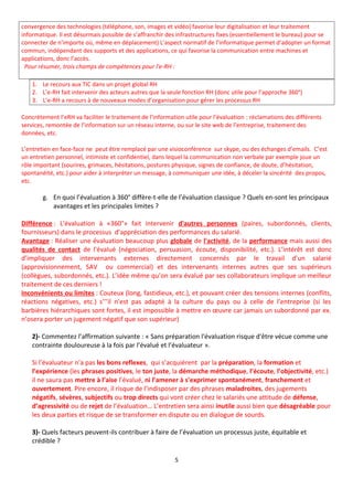 convergence des technologies (téléphone, son, images et vidéo) favorise leur digitalisation et leur traitement
informatique. Il est désormais possible de s’affranchir des infrastructures fixes (essentiellement le bureau) pour se
connecter de n’importe où, même en déplacement) L’aspect normatif de l’informatique permet d’adopter un format
commun, indépendant des supports et des applications, ce qui favorise la communication entre machines et
applications, donc l’accès.
Pour résumer, trois champs de compétences pour l'e-RH :
1. Le recours aux TIC dans un projet global RH
2. L’e-RH fait intervenir des acteurs autres que la seule fonction RH (donc utile pour l’approche 360°)
3. L’e-RH a recours à de nouveaux modes d’organisation pour gérer les processus RH
Concrètement l’eRH va faciliter le traitement de l’information utile pour l’évaluation : réclamations des différents
services, remontée de l’information sur un réseau interne, ou sur le site web de l’entreprise, traitement des
données, etc.
L’entretien en face-face ne peut être remplacé par une visioconférence sur skype, ou des échanges d’emails. C’est
un entretien personnel, intimiste et confidentiel, dans lequel la communication non verbale par exemple joue un
rôle important (sourires, grimaces, hésitations, postures physique, signes de confiance, de doute, d’hésitation,
spontanéité, etc.) pour aider à interpréter un message, à communiquer une idée, à déceler la sincérité des propos,
etc.
g. En quoi l’évaluation à 360° diffère-t-elle de l’évaluation classique ? Quels en-sont les principaux
avantages et les principales limites ?
Différence : L'évaluation à «360°» fait intervenir d'autres personnes (paires, subordonnés, clients,
fournisseurs) dans le processus d’appréciation des performances du salarié.
Avantage : Réaliser une évaluation beaucoup plus globale de l'activité, de la performance mais aussi des
qualités de contact de l'évalué (négociation, persuasion, écoute, disponibilité, etc.). L’intérêt est donc
d’impliquer des intervenants externes directement concernés par le travail d’un salarié
(approvisionnement, SAV ou commercial) et des intervenants internes autres que ses supérieurs
(collègues, subordonnés, etc.). L’idée même qu’on sera évalué par ses collaborateurs implique un meilleur
traitement de ces derniers !
Inconvénients ou limites : Couteux (long, fastidieux, etc.), et pouvant créer des tensions internes (conflits,
réactions négatives, etc.) s’’’il n’est pas adapté à la culture du pays ou à celle de l’entreprise (si les
barbières hiérarchiques sont fortes, il est impossible à mettre en œuvre car jamais un subordonné par ex.
n’osera porter un jugement négatif que son supérieur)
2)- Commentez l’affirmation suivante : « Sans préparation l'évaluation risque d'être vécue comme une
contrainte douloureuse à la fois par l’évalué et l’évaluateur ».
Si l’évaluateur n’a pas les bons reflexes, qui s’acquièrent par la préparation, la formation et
l’expérience (les phrases positives, le ton juste, la démarche méthodique, l’écoute, l’objectivité, etc.)
il ne saura pas mettre à l’aise l’évalué, ni l’amener à s’exprimer spontanément, franchement et
ouvertement. Pire encore, il risque de l’indisposer par des phrases maladroites, des jugements
négatifs, sévères, subjectifs ou trop directs qui vont créer chez le salariés une attitude de défense,
d’agressivité ou de rejet de l’évaluation… L’entretien sera ainsi inutile aussi bien que désagréable pour
les deux parties et risque de se transformer en dispute ou en dialogue de sourds.
3)- Quels facteurs peuvent-ils contribuer à faire de l’évaluation un processus juste, équitable et
crédible ?
5
 
