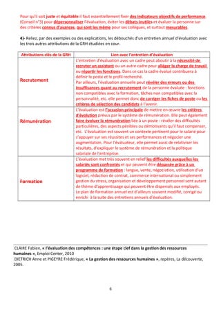 Pour qu’il soit juste et équitable il faut essentiellement fixer des indicateurs objectifs de performance.
(Conseil n°3) pour dépersonnaliser l’évaluation, éviter les débats inutiles et évaluer la personne sur
des critères connus d’avances, qui sont les même pour ses collègues, et surtout mesurables.
4)- Reliez, par des exemples ou des explications, les débouchés d’un entretien annuel d’évaluation avec
les trois autres attributions de la GRH étudiées en cour.
Attributions clés de la GRH Lien avec l’entretien d’évaluation
Recrutement
L’entretien d’évaluation avec un cadre peut aboutir à la nécessité de
recruter un assistant ou un autre cadre pour alléger la charge de travail
ou répartir les fonctions. Dans ce cas la cadre évalué contribuera à
définir le poste et le profil recherché.
Par ailleurs, l’évaluation annuelle peut révéler des erreurs ou des
insuffisances quant au recrutement de la personne évaluée : fonctions
non compatibles avec la formation, tâches non compatibles avec la
personnalité, etc. elle permet donc de corriger les fiches de poste ou les
critères de sélection des candidats à l’avenir.
Rémunération
L’évaluation est l’occasion principale de mettre en œuvre les critères
d’évolution prévus par le système de rémunération. Elle peut également
faire évoluer la rémunération liée à un poste : révéler des difficultés
particulières, des aspects pénibles ou démotivants qu’il faut compenser,
etc. L’évaluation est souvent un contexte pertinent pour le salarié pour
s’appuyer sur ses réussites et ses performances et négocier une
augmentation. Pour l’évaluateur, elle permet aussi de relativiser les
résultats, d’expliquer le système de rémunération et la politique
salariale de l’entreprise.
Formation
L’évaluation met très souvent en relief les difficultés auxquelles les
salariés sont confrontés et qui peuvent être dépassée grâce à un
programme de formation : langue, vente, négociation, utilisation d’un
logiciel, rédaction de contrat, commerce international ou simplement
gestion du stress, organisation et développement personnel sont autant
de thème d’apprentissage qui peuvent être dispensés aux employés.
Le plan de formation annuel est d’ailleurs souvent modifié, corrigé ou
enrichi à la suite des entretiens annuels d’évaluation.
CLAIRE Fabien, « l’évaluation des compétences : une étape clef dans la gestion des ressources
humaines », Emploi Center, 2010
DIETRICH Anne et PIGEYRE Frédérique, « La gestion des ressources humaines », repères, La découverte,
2005.
6
 