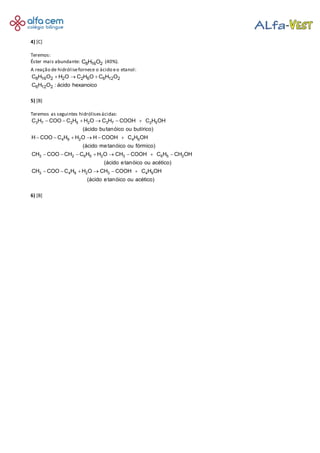 4) [C]
Teremos:
Éster mais abundante: 8 16 2C H O (40%).
A reação de hidrólisefornece o ácido eo etanol:
8 16 2 2 2 6 6 12 2
6 12 2
C H O H O C H O C H O
C H O : ácido hexanoico
  
5) [B]
Teremos as seguintes hidrólisesácidas:
     
     
       
    
3 7 2 5 2 3 7 2 5
4 9 2 4 9
3 2 6 5 2 3 6 5 2
3 4 9 2 3
C H COO C H H O C H COOH C H OH
(ácido butanóico ou butírico)
H COO C H H O H COOH C H OH
(ácido metanóico ou fórmico)
CH COO CH C H H O CH COOH C H CH OH
(ácido etanóico ou acético)
CH COO C H H O CH CO  4 9OH C H OH
(ácido etanóico ou acético)
6) [B]
 