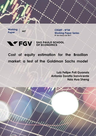 Working
Paper 447
Cost of equity estimation for the Brazilian
market: a test of the Goldman Sachs model
Luiz Felipe Poli Guanais
Antonio Zoratto Sanvicente
Hsia Hua Sheng
CEQEF - Nº34
Working Paper Series
07 de março de 2017
 