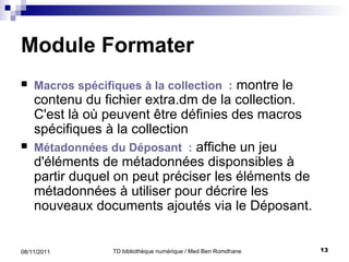 Module Formater Macros spécifiques à la collection  :  montre le contenu du fichier extra . dm de la collection .  C'est là où peuvent être définies des macros spécifiques à la collection Métadonnées du Déposant  :  affiche un jeu d'éléments de métadonnées disponsibles  à partir duquel on peut  préciser les éléments de métadonnées à utiliser pour décrire les nouveaux documents ajout és  via le Déposant.  