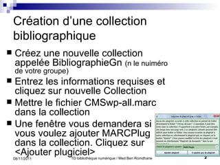 Création d’une collection bibliographique Créez une nouvelle collection appelée BibliographieGn  (n le nuiméro de votre groupe) Entrez les informations requises et cliquez sur nouvelle Collection Mettre le fichier  CMSwp-all.marc dans la collection Une fenêtre vous demandera si vous voulez ajouter MARCPlug dans la collection. Cliquez sur <Ajouter plugiciel> 