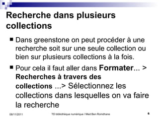 Recherche dans plusieurs collections Dans greenstone on peut procéder à une recherche soit sur une seule collection ou bien sur plusieurs collections à la fois. Pour cela il faut aller dans  Formater ... >  Recherches à travers des collections  ...> Sélectionnez les  collections dans lesquelles on va faire la recherche 