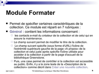 Module Formater Permet de  sp écifier certaines caractéritiques de la collection. Ce module est réparti en 7 rubriques : G é n é ral :  contient les infor mations concernant : les contacts e-mail du créateur de la collection et de celui qui en assure la maintenance.  Le champ suivant permet de modifier le titre de la collection.  Le champ suivant spécifie (sous forme d'URL) l'icône de l'extrémité supérieure gauche de la page «A propos» de la collection et celui juste après spécifie l'icône utilisée pour accéder à la collection à partir de la page d'accueil de la biblioth è que Greenstone.  Puis, une case permet de contrôler si la collection est accessible au public. Enfin, il y a la zone texte de la «Description de la collection» comme décrit dans  Créer   une  nouvelle collection .  