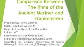 Comparison Between
The Rime of the
Ancient Mariner and
Frankenstein
Prepared by:- Sneha Agravat
Batch:- 2020-22(MA sem 1)
Paper 3:- Literature of the Romantics
Roll no.:-17
Enrollment no.:-306920642020001
E-mail Id :- snehaagravat2000@gmail.com
Submitted to:- S.B.Gardi Department Of English
Maharaja krishnkumarsinhji Bhavngar University
 