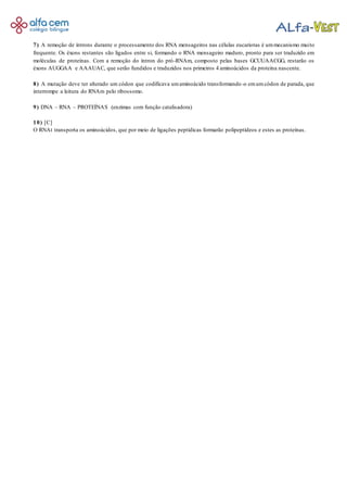 7) A remoção de íntrons durante o processamento dos RNA mensageiros nas células eucariotas é ummecanismo muito
frequente. Os éxons restantes são ligados entre si, formando o RNA mensageiro maduro, pronto para ser traduzido em
moléculas de proteínas. Com a remoção do íntron do pró-RNAm, composto pelas bases GCUUAACGG, restarão os
éxons AUGGAA e AAAUAC, que serão fundidos e traduzidos nos primeiros 4 aminoácidos da proteína nascente.
8) A mutação deve ter alterado um códon que codificava umaminoácido transformando-o emumcódon de parada, que
interrompe a leitura do RNAm pelo ribossomo.
9) DNA – RNA – PROTEÍNAS (enzimas com função catalisadora)
10) [C]
O RNAt transporta os aminoácidos, que por meio de ligações peptídicas formarão polipeptídeos e estes as proteínas.
 