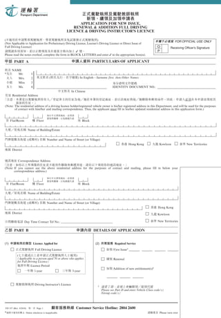 APPLICATION FOR NEW ISSUE,
                                                           RENEWAL & ADDITION FULL DRIVING
                                                        LICENCE & DRIVING INSTRUCTOR’S LICENCE

(                                                                        )                                                                      FOR OFFICIAL USE ONLY
(Not Applicable to Application for Probationary Driving Licence, Learner’s Driving Licence or Direct Issue of
Full Driving Licence)                                                                                                            O          Receiving Officer’s Signature
                                                        ✓                                                                        P
Please read the notes overleaf, complete the form in BLOCK LETTERS and enter ✓ in the appropriate box(es).

        PART A                                                                  PARTICULARS OF APPLICANT

      NAME
*        Mr.               1
*        Mrs.              2               (                       ) In English—Surname first, then Other Names
*        Miss              3
*        Ms.               4                                                                  IDENTITY DOCUMENT NO.:
                                                               In Chinese
      Residential Address


(Note: The residential address of a driving licence holder/registered vehicle owner is his/her registered address in this Department, and will be used for the purposes
       of contact with him/her and mailing correspondence. Thus, the applicant must fill in his/her updated residential address in this application form.)


    Flat/Room                    Floor                                  Block


                       Name of Building/Estate


                       (          )       Number and Name of Street (or Village)
                                                                                                              Hong Kong            Kowloon             New Territories
      District


            Correspondence Address

(Note: If you cannot use the above residential address for the purposes of contact and mailing, please fill in below your
       correspondence address.)



    Flat/Room                    Floor                                  Block


                       Name of Building/Estate


                       (          )       Number and Name of Street (or Village)
                                                                                                                                  Hong Kong
      District                                                                                                                    Kowloon

                  Day Time Contact Tel No.: __________________________________                                                    New Territories


        PART B                                                                  DETAILS OF APPLICATION


                               Licence Applied for                                              Required Service

                                Full Driving Licence                                           First Issue†
           (                                             )
           (Applicable to a person aged 70 or above who applies                                Renewal
           for Full Driving Licence)
                      Licence Period
                                                                                               Addition of new entitlement(s)†
                               1-year                          3-year



                                Driving Instructor’s Licence
                                                                                  †
                                                                                      Please see Part D and enter Vehicle Class code(s)
                                                                                      /Group code(s)



TD 557 (Rev. 5/2010)             Page 1                           Customer Service Hotline: 2804 2600
*                  Delete whichever is inapplicable.                                                                               Please turn over
 