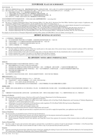 PLACE OF SUBMISSION

( )                                   68115                                               (              10                                         )
( )                                            (                                                                               )
       ( )                 95                      3
       ( )                      303                                   2
       ( )                            12                                  5
       ( )                            1                               2
                                                     2804 2600                         www.td.gov.hk
You can submit your application either
(A) By post to Transport Department Kwun Tong Licensing Office, P. O. Box 68115, Kowloon East Post Office, Kowloon (upon receipt of application, the
     successfully applied licence will be posted to you by registered post within 10 working days); or
(B) In person or by agent to (if the application is submitted by an agent, the agent is required to produce his/her own original identity document for record purpose):—
     (1) Transport Department Hong Kong Licensing Office at 3/F., United Centre, 95 Queensway, Hong Kong; or
     (2) Transport Department Kowloon Licensing Office at 2/F., Cheung Sha Wan Government Offices, 303 Cheung Sha Wan Road, Kowloon; or
     (3) Transport Department Kwun Tong Licensing Office at 5/F., Kowloon East Government Offices, 12 Lei Yue Mun Road, Kowloon; or
     (4) Transport Department Sha Tin Licensing Office at 2/F., Sha Tin Government Offices, 1 Sheung Wo Che Road, Sha Tin, New Territories.
For enquiry on service hours of Transport Department licensing offices, please call 2804 2600 or visit our website: www.td.gov.hk.

                                                                                               RENEWAL OF LICENCE
(1)
       (a)
       (b)
       (c)
       (d)
(1)    Full Driving Licence/Driving Instructor’s Licence
       (a) You may apply for renewal of licence within four months prior to the expiry date of the current licence. Licence renewed in advance will be valid from
             the day immediately after its current expiry date.
       (b) Licence renewed within 15 days after its current expiry date is to become effective from the day immediately after its current expiry date.
       (c) Licence renewed after 15 days of its expiry is to be effective from the date of renewal.
       (d) Licence which has expired for a period of more than three years shall not be renewed.

                                                                                              NOTES ABOUT PERSONAL DATA


(1)
       (a)
       (b)                      (                            )            4(2)                                         (                  )
       (c)                      (             )                  39                                                (                          )
       (d)
       (e)
(2)


(3)
       (a)                                                                            1
       (b)                                 1           (b)
       (c)


(4)                    (        )          18           22                    1   6


(5)                                                                                                           95           3                  FRT
Purposes of Collection
(1) The personal data provided by means of this form will be used by Transport Department for the following purposes:
     (a) activities relating to the processing of your application in this form;
     (b) maintenance of a register of vehicles for public access under regulation 4(2) of the Road Traffic (Registration and Licensing of Vehicles) Regulations;
            (applicable to vehicle-related applications only)
     (c) maintenance of a record of particulars of driving licences under regulation 39 of the Road Traffic (Driving Licences) Regulations;
            (applicable to driving licence-related applications only)
     (d) activities relating to traffic and transport matters; and
     (e) facilitating communication between Transport Department and yourself.
(2) It is obligatory for you to supply the personal data as required by this form. If you fail to supply the required data, your application may be refused.
Classes of Transferees
(3) The personal data you provided by means of this form may be disclosed to:
      (a) other Government departments, bureaux and relevant organizations for the purposes mentioned in paragraph 1 above;
      (b) any person for the purpose mentioned in paragraph 1(b) above; and
      (c) tunnel companies, Tsing Ma Control Area operator and Tsing Sha Control Area operator for execution of their statutory duties in traffic and transport
            matters.
Access to Personal Data
(4) You have a right of access and correction with respect to personal data as provided for in sections 18 and 22 and principle 6 of Schedule 1 of the Personal Data
      (Privacy) Ordinance. Your right of access includes the right to obtain a copy of your personal data provided by this form.
Enquiries
(5) Enquiries concerning the personal data collected by means of this form, including the making of access and corrections, should be addressed to the Licensing Section,
      3/F, United Centre, 95 Queensway, Hong Kong. (Attn: Executive Officer/FRT)
TD 557 (Rev. 5/2010)       Page 5
 