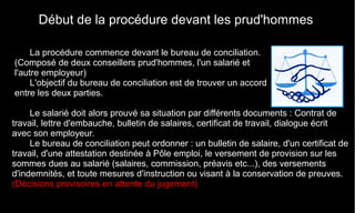 Début de la procédure devant les prud'hommes
La procédure commence devant le bureau de conciliation.
(Composé de deux conseillers prud'hommes, l'un salarié et
l'autre employeur)
L'objectif du bureau de conciliation est de trouver un accord
entre les deux parties.
Le salarié doit alors prouvé sa situation par différents documents : Contrat de
travail, lettre d'embauche, bulletin de salaires, certificat de travail, dialogue écrit
avec son employeur.
Le bureau de conciliation peut ordonner : un bulletin de salaire, d'un certificat de
travail, d'une attestation destinée à Pôle emploi, le versement de provision sur les
sommes dues au salarié (salaires, commission, préavis etc...), des versements
d'indemnités, et toute mesures d'instruction ou visant à la conservation de preuves.
(Décisions provisoires en attente du jugement)
 