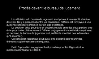 Procès devant le bureau de jugement
Les décisions du bureau de jugement sont prises à la majorité absolue
des voix. S'il y a désaccord entre les conseillers, l'affaire est renvoyée à une
audience ultérieure présidée par un juge d'instance.
La décision prise peut être un accord amiable entre les deux parties, une
date pour traiter ultérieurement l'affaire, un jugement immédiat (Lorsqu'il rend
sa décision, le bureau de jugement doit justifier le montant des indemnités
qu'il accorde.).
Un conseiller rapporteur peut aussi être désigné pour réunir des
éléments supplémentaires manquants.
Enfin l'opposition au jugement est possible pour les litiges dont le
montant est inférieur à 4 000 €.
 