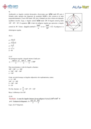 9)
Analisando os ângulos centrais destacados, observamos que MOˆQ mede 90º, pois é
formado pelas metades das diagonais do quadrado MQRS e elas cortam-se ao meio
perpendicularmente. O arco MN mede 120º, pois é limitado por dois vértices do triângulo
equilátero inscrito. Logo, o ângulo central MOˆN mede 120º. O ângulo central x mede
120º - 90º = 30º. O segmento QN é lado do polígono regular que apresenta o ângulo
central de 30º. Temos: 12
º30
º360º360
 n
n
centralângulo . O polígono é o
dodecágono regular.
10) A
d =
𝑛.(𝑛−3)
2
d =
15.(15−3)
2
d =
15.12
2
d = 15. 6
d = 90
11) C
No pentágono regular, o ângulo interno é dado por:
180º(5 2) 180º.3 540º
108º
5 5 5
ia

   
Para encontrarmos o valor do ângulo a, fazemos:
108º + 108º + a = 360º
a = 360º - 108º - 108º
a = 144º
Como em todo losango os ângulos adjacentes são suplementares, temos:
a + b = 180º
144º + b = 180º
b = 180º - 144º
b = 36º
Por fim, fazemos
2
b
a  = 144º - 18º = 126º
Resp. A diferença é de 126º.
12) B
Logo, são 27 diagonais.
 