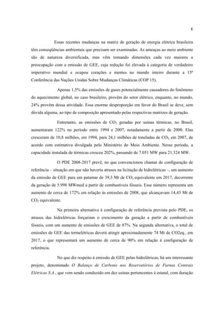 8

              Essas recentes mudanças na matriz de geração de energia elétrica brasileira
têm conseqüências ambientais que precisam ser examinadas. As ameaças ao meio ambiente
são de natureza diversificada, mas vêm tomando dimensões cada vez maiores a
preocupação com a emissão de GEE, cuja redução foi elevada à categoria de verdadeiro
imperativo mundial e ocupou corações e mentes no mundo inteiro durante a 15ª
Conferência das Nações Unidas Sobre Mudanças Climáticas (COP 15).

               Apenas 1,5% das emissões de gases potencialmente causadores do fenômeno
do aquecimento global, no caso brasileiro, provêm do setor elétrico, enquanto, no mundo,
24% provêm dessa atividade. Essa enorme desproporção em favor do Brasil se deve, sem
dúvida alguma, ao tipo de composição apresentado pelas respectivas matrizes de geração.

               Entretanto, as emissões de CO2 geradas por usinas térmicas, no Brasil,
aumentaram 122% no período entre 1994 e 2007, notadamente a partir de 2000. Elas
cresceram de 10,8 milhões, em 1994, para 24,1 milhões de toneladas de CO2, em 2007, de
acordo com estimativa divulgada pelo Ministério do Meio Ambiente. Nesse período, a
capacidade instalada de térmicas cresceu 202%, passando de 7.051 MW para 21.324 MW.

               O PDE 2008-2017 prevê, no que convencionou chamar de configuração de
referência – situação em que não haveria atrasos na licitação de hidrelétricas –, um aumento
da emissão de GEE para um patamar de 39,3 Mt de CO2 equivalente em 2017, decorrente
da geração de 5.998 MWmed a partir de combustíveis fósseis. Esse número representa um
aumento de cerca de 172% em relação às emissões de 2008, que alcançavam 14,43 Mt de
CO2 equivalente.

               Na primeira alternativa à configuração de referência prevista pelo PDE, os
atrasos das hidrelétricas forçariam o crescimento da geração a partir de combustíveis
fósseis, com um aumento de emissões de GEE de 87%. Na segunda alternativa, o total de
emissões de GEE das termelétricas deverá atingir aproximadamente 74 Mt de CO2eq., em
2017, o que representará um aumento de cerca de 90% em relação à configuração de
referência.

               No que diz respeito à emissão de GEE pelas hidrelétricas, há um interessante
projeto, denominado O Balanço de Carbono nos Reservatórios de Furnas Centrais
Elétricas S.A., que vem sendo conduzido em dez usinas pertencentes à estatal, com duração
 