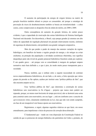 10

              O aumento da participação da energia de origem térmica na matriz de
geração brasileira também afetará os preços ao consumidor, até porque a estratégia de
prevenção de riscos de desabastecimento também se baseia em termeletricidade – a altos
custos, como comprovaram os despachos fora da ordem de mérito, em 2008 e 2009.

              Outra conseqüência do aumento da geração térmica, de caráter pouco
evidente, é que a capacidade de reservação das usinas hidrelétricas do Sistema Interligado
Nacional está decaindo. Em decorrência, o Brasil, cujo parque gerador já ostentou um alto
índice de capacidade de regulação plurianual em passado relativamente recente, sinônimo
de segurança do abastecimento, está perdendo essa grande vantagem comparativa.

              Mais do que perder o poder de manejo das naturais variações do regime
hidrológico, em benefício da barata e regular geração de energia, e de mitigar ou evitar
enchentes, na proteção das populações e atividades econômicas ribeirinhas, isso significa
desperdiçar parte não trivial do grande potencial hidrelétrico brasileiro ainda por explorar.
É um quadro grave – até porque vem se consolidando à margem de qualquer amparo
normativo mais bem definido e, o que é pior, de modo muito pouco transparente para a
sociedade.

              Parece, também, que o embate entre a urgente necessidade de contratar
novos empreendimentos hidrelétricos, de um lado, e, de outro, a forte oposição que vários
grupos de pressão se lhe opõem, acabou por instituir uma “política pública de fato”, que
não encontra amparo na Lei.

              Essa “política pública de fato”, que determina a construção de usinas
hidrelétricas sem reservatórios (a fio d’água) – prejuízo que nunca mais poderá ser
reparado, porque, ao menos num horizonte de tempo previsível, não se destruirá uma usina
para construir outra com reservatório, em seu lugar –, está em confronto com o conceito de
aproveitamento ótimo, claramente estabelecido na Lei, mas que não vem sendo cumprido,
em face de um insuperável veto branco oposto aos reservatórios.

              Registramos, a seguir, algumas sugestões relativas ao que fazer, em nosso
entendimento, para impulsionar o início do processo de correção dessa distorção.

              É fundamental que – tendo em vista disposição da Constituição Federal no
sentido de que os potenciais de energia hidráulica são patrimônio da União e, portanto, de
 