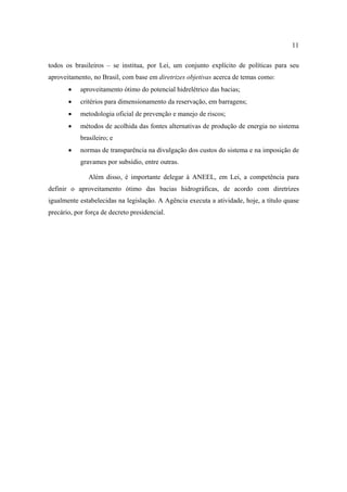 11

todos os brasileiros – se institua, por Lei, um conjunto explícito de políticas para seu
aproveitamento, no Brasil, com base em diretrizes objetivas acerca de temas como:
       •    aproveitamento ótimo do potencial hidrelétrico das bacias;
       •    critérios para dimensionamento da reservação, em barragens;
       •    metodologia oficial de prevenção e manejo de riscos;
       •    métodos de acolhida das fontes alternativas de produção de energia no sistema
            brasileiro; e
       •    normas de transparência na divulgação dos custos do sistema e na imposição de
            gravames por subsídio, entre outras.

               Além disso, é importante delegar à ANEEL, em Lei, a competência para
definir o aproveitamento ótimo das bacias hidrográficas, de acordo com diretrizes
igualmente estabelecidas na legislação. A Agência executa a atividade, hoje, a título quase
precário, por força de decreto presidencial.
 