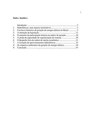 1


Índice Analítico


     Introdução ........................................................................................... 2
1.   Hidrelétricas: uma riqueza inestimável................................................ 3
2.   Um breve histórico da geração de energia elétrica no Brasil ............... 5
3.   A alteração da legislação ................................................................... 11
4.   O aumento da participação térmica na matriz de geração.................. 16
5.   A perda da capacidade de regularização do sistema .......................... 29
6.   O despacho fora da ordem de mérito econômico............................... 31
7.   A licitação de aproveitamentos hidrelétricos ..................................... 33
8.   Os impactos ambientais da geração de energia elétrica ..................... 38
9.   Conclusão .......................................................................................... 47
 