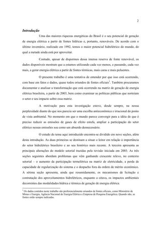 2


Introdução
               Uma das maiores riquezas energéticas do Brasil é o seu potencial de geração
de energia elétrica a partir de fontes hídricas e, portanto, renováveis. De acordo com o
último inventário, realizado em 1992, temos o maior potencial hidrelétrico do mundo, do
qual a metade ainda está por aproveitar.

               Contudo, apesar de dispormos dessa imensa reserva de fonte renovável, os
dados disponíveis mostram que a estamos utilizando cada vez menos, e passando, cada vez
mais, a gerar energia elétrica a partir de fontes térmicas, mais caras e mais poluentes.

               O presente trabalho é uma tentativa de entender por que isso está ocorrendo,
com base em fatos e dados, quase todos oriundos de fontes oficiais3. Também procuramos
documentar e analisar a transformação que está ocorrendo na matriz de geração de energia
elétrica brasileira, a partir de 2003, bem como examinar as políticas públicas que norteiam
o setor e seu impacto sobre essa matriz.

               A motivação para esta investigação esteve, desde sempre, na nossa
perplexidade diante do que nos parecia ser uma escolha antieconômica e irracional do ponto
de vista ambiental. No momento em que o mundo parece convergir para a idéia de que é
preciso reduzir as emissões de gases de efeito estufa, ampliar a participação do setor
elétrico nessas emissões soa como um absurdo desnecessário.

               O estudo do tema aqui introduzido encontra-se dividido em nove seções, além
desta introdução. As duas primeiras se destinam a situar o leitor em relação à importância
do setor hidrelétrico brasileiro e ao seu histórico mais recente. A terceira apresenta as
principais alterações do modelo setorial trazidas pela revisão iniciada em 2003. As três
seções seguintes abordam problemas que vêm ganhando crescente relevo, no contexto
setorial – o aumento da participação termelétrica na matriz de eletricidade, a perda de
capacidade de regularização do sistema e o despacho fora da ordem de mérito econômico.
A sétima seção apresenta, ainda que resumidamente, os mecanismos de licitação e
contratação dos aproveitamentos hidrelétricos, enquanto a oitava, os impactos ambientais
decorrentes das modalidades hídrica e térmica de geração de energia elétrica.

3
 Os dados contidos neste trabalho são preferencialmente oriundos de fontes oficiais, como Ministério de
Minas e Energia, Agência Nacional de Energia Elétrica e Empresa de Pesquisa Energética. Quando não, as
fontes estão sempre indicadas.
 
