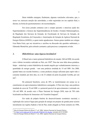 3

               Deste trabalho emergem, finalmente, algumas conclusões relevantes, que, a
nosso ver, merecem atenção das autoridades, e estão registradas em seu capítulo final, o
décimo, na forma de questionamentos e de recomendações.

               Em nossa jornada contamos com a sempre paciente e atenciosa ajuda dos
Superintendentes e técnicos das Superintendências de Gestão e Estudos Hidroenergéticos,
de Regulação dos Serviços de Geração, de Fiscalização de Serviços de Geração, de
Regulação Econômica, de Concessões e Autorizações de Geração da Agência Nacional de
Energia Elétrica (ANEEL), a quem muito agradecemos. Somos gratos também aos colegas
Ivan Dutra Faria, que nos incentivou e auxiliou na discussão das questões ambientais, e
Edmundo Montalvão, pelo estímulo constante e pela preciosa e competente revisão.



1.             Hidrelétricas: uma riqueza inestimável

               O Brasil tem o maior potencial hidrelétrico do mundo: 260 mil MW, de acordo
com o último inventário realizado no País, em 19924. Para dar uma idéia dessa grandeza,
Itaipu – ainda hoje a maior hidrelétrica do mundo naquilo que verdadeiramente interessa, a
quantidade de energia gerada – tem uma potência instalada de 14 mil MW. Em 2008,
quando bateu seu recorde histórico, a usina produziu energia suficiente para suprir todo o
consumo mundial, por dois dias, ou o de 23 cidades do porte da grande Curitiba, por um
ano5.

               Do potencial brasileiro, cerca de 30% se transformaram em usinas ou se
constituíram em aproveitamentos hidrelétricos outorgados. O País tem, hoje, uma potência
instalada de cerca de 78 mil MW e o potencial passível de aproveitamento é estimado em
126 mil MW, de acordo com o Plano Nacional de Energia 2030, mais de 70% dele
localizados nas Bacias do Amazonas e do Tocantins/Araguaia6.

               Em razão da própria história do desenvolvimento econômico nacional, a
exploração dos cursos d’água para geração de energia em projetos de grande porte ocorreu
inicialmente nas regiões Sudeste e Sul do País, tendo chegado ao Norte somente em 1984,

4
  Atlas de Energia Elétrica do Brasil, 3ª. ed., 2008, Agência Nacional de Energia Elétrica.
5
  Ver http://www.itaipu.gov.br/?q=pt/node/418&foto=sli_faq.jpg, acessado em 01/10/2009.
6
  Atlas de Energia Elétrica do Brasil, 3ª. ed., 2008, Agência Nacional de Energia Elétrica.
 
