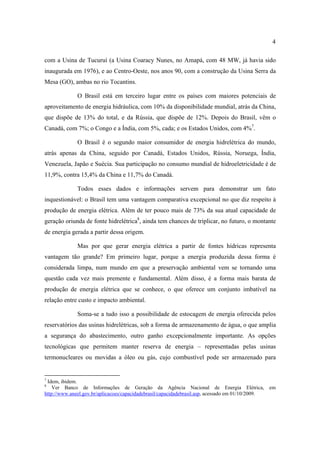 4

com a Usina de Tucuruí (a Usina Coaracy Nunes, no Amapá, com 48 MW, já havia sido
inaugurada em 1976), e ao Centro-Oeste, nos anos 90, com a construção da Usina Serra da
Mesa (GO), ambas no rio Tocantins.

              O Brasil está em terceiro lugar entre os países com maiores potenciais de
aproveitamento de energia hidráulica, com 10% da disponibilidade mundial, atrás da China,
que dispõe de 13% do total, e da Rússia, que dispõe de 12%. Depois do Brasil, vêm o
Canadá, com 7%; o Congo e a Índia, com 5%, cada; e os Estados Unidos, com 4%7.

              O Brasil é o segundo maior consumidor de energia hidrelétrica do mundo,
atrás apenas da China, seguido por Canadá, Estados Unidos, Rússia, Noruega, Índia,
Venezuela, Japão e Suécia. Sua participação no consumo mundial de hidroeletricidade é de
11,9%, contra 15,4% da China e 11,7% do Canadá.

              Todos esses dados e informações servem para demonstrar um fato
inquestionável: o Brasil tem uma vantagem comparativa excepcional no que diz respeito à
produção de energia elétrica. Além de ter pouco mais de 73% da sua atual capacidade de
geração oriunda de fonte hidrelétrica8, ainda tem chances de triplicar, no futuro, o montante
de energia gerada a partir dessa origem.

              Mas por que gerar energia elétrica a partir de fontes hídricas representa
vantagem tão grande? Em primeiro lugar, porque a energia produzida dessa forma é
considerada limpa, num mundo em que a preservação ambiental vem se tornando uma
questão cada vez mais premente e fundamental. Além disso, é a forma mais barata de
produção de energia elétrica que se conhece, o que oferece um conjunto imbatível na
relação entre custo e impacto ambiental.

              Soma-se a tudo isso a possibilidade de estocagem de energia oferecida pelos
reservatórios das usinas hidrelétricas, sob a forma de armazenamento de água, o que amplia
a segurança do abastecimento, outro ganho excepcionalmente importante. As opções
tecnológicas que permitem manter reserva de energia – representadas pelas usinas
termonucleares ou movidas a óleo ou gás, cujo combustível pode ser armazenado para


7
 Idem, ibidem.
8
    Ver Banco de Informações de Geração da Agência Nacional de Energia Elétrica,                    em
http://www.aneel.gov.br/aplicacoes/capacidadebrasil/capacidadebrasil.asp, acessado em 01/10/2009.
 