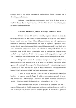 5

consumo futuro – são sempre mais caras e ambientalmente menos vantajosas que a
oferecida pelas hidrelétricas.

             Ademais, a capacidade de armazenamento sob a forma de água permite a
regularização dos fluxos d’água dos rios, evitando efeitos danosos das enchentes, nos
períodos de grande pluviosidade.



2.           Um breve histórico da geração de energia elétrica no Brasil

             Durante o século XX, em todo o mundo, os países andaram em busca da
organização da prestação dos serviços de energia elétrica, em razão das inovações que
haviam tornado o seu uso viável. Alguns dilemas repetiam-se em toda a parte, nessa
tentativa de estruturação. Resumidamente, eles eram os seguintes: a prestação desses
serviços deveria se constituir numa atividade comercial livre ou regulada? A atividade teria
cunho meramente comercial ou deveria ser considerada estratégica? Deveria ela ser
constituída como serviço público ou entendida como de iniciativa das empresas e das
famílias? Se serviço público, deveria ser operada pelo Estado ou pela iniciativa privada?
Esse é o debate que vem ocorrendo desde então, ora prevalecendo uma posição, ora outra.

             Nas primeiras décadas do século XX, as empresas de energia elétrica eram
essencialmente privadas, incluindo-se aí as do Brasil. Na década de 1930, alguns países
optaram pela estatização dos serviços. Nos Estados Unidos, sob a orientação do presidente
Roosevelt, e no Brasil, por meio do Código de Águas, implantou-se forte regulamentação
dos serviços privados, como posição intermediária entre esses extremos.

             A partir de meados dos anos 1950 – em razão de conflitos entre o Governo
brasileiro e as empresas acerca da fixação de tarifas e, também, da necessidade de prover
infra-estrutura para a industrialização –, iniciou-se uma gradual estatização, concluída por
volta de 1970, com resultados técnicos positivos e ganhos diversos para o País.

             Parte importante desse processo foi a instalação da Eletrobrás, em 1962. A
empresa foi idealizada por Getúlio Vargas, que propôs sua criação ao Congresso em 1954,
com a atribuição de promover estudos, conceber projetos de construção e gerenciar
 