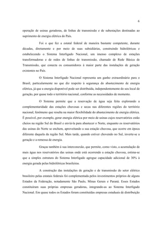 6

operação de usinas geradoras, de linhas de transmissão e de subestações destinadas ao
suprimento de energia elétrica do País.

             Foi o que fez a estatal federal de maneira bastante competente, durante
décadas, diretamente e por meio de suas subsidiárias, construindo hidrelétricas e
estabelecendo o Sistema Interligado Nacional, um imenso complexo de estações
transformadoras e de redes de linhas de transmissão, chamado de Rede Básica de
Transmissão, que conecta os consumidores à maior parte das instalações de geração
existentes no País.

             O Sistema Interligado Nacional representa um ganho extraordinário para o
Brasil, particularmente no que diz respeito à segurança do abastecimento de energia
elétrica, já que a energia disponível pode ser distribuída, independentemente do seu local de
geração, por quase todo o território nacional, conforme as necessidades de momento.

             O Sistema permite que a reservação de água seja feita explorando a
complementaridade das estações chuvosas e secas nas diferentes regiões do território
nacional, fenômeno que resulta na maior flexibilidade do abastecimento de energia elétrica.
É possível, por exemplo, gerar energia elétrica por meio de usinas cujos reservatórios estão
cheios na região Sul do Brasil e enviá-la para abastecer o Norte, enquanto os reservatórios
das usinas do Norte se enchem, aproveitando a sua estação chuvosa, que ocorre em época
diferente daquela da região Sul. Mais tarde, quando estiver chovendo no Sul, inverte-se a
geração e a remessa de energia.

             Graças também à sua interconexão, que permite, como visto, a acumulação de
mais água nos reservatórios das usinas onde está ocorrendo a estação chuvosa, estima-se
que a simples estrutura do Sistema Interligado agregue capacidade adicional de 30% à
energia gerada pelas hidrelétricas brasileiras.

             A construção das instalações de geração e de transmissão do setor elétrico
brasileiro pelas estatais federais foi complementada pelos investimentos próprios de alguns
Estados da Federação, notadamente São Paulo, Minas Gerais e Paraná. Esses Estados
constituíram suas próprias empresas geradoras, integrando-as ao Sistema Interligado
Nacional. Em quase todos os Estados foram constituídas empresas estaduais de distribuição
 