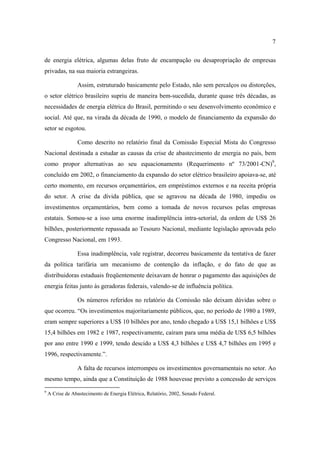 7

de energia elétrica, algumas delas fruto de encampação ou desapropriação de empresas
privadas, na sua maioria estrangeiras.

                 Assim, estruturado basicamente pelo Estado, não sem percalços ou distorções,
o setor elétrico brasileiro supriu de maneira bem-sucedida, durante quase três décadas, as
necessidades de energia elétrica do Brasil, permitindo o seu desenvolvimento econômico e
social. Até que, na virada da década de 1990, o modelo de financiamento da expansão do
setor se esgotou.

                 Como descrito no relatório final da Comissão Especial Mista do Congresso
Nacional destinada a estudar as causas da crise de abastecimento de energia no país, bem
como propor alternativas ao seu equacionamento (Requerimento nº 73/2001-CN)9,
concluído em 2002, o financiamento da expansão do setor elétrico brasileiro apoiava-se, até
certo momento, em recursos orçamentários, em empréstimos externos e na receita própria
do setor. A crise da dívida pública, que se agravou na década de 1980, impediu os
investimentos orçamentários, bem como a tomada de novos recursos pelas empresas
estatais. Somou-se a isso uma enorme inadimplência intra-setorial, da ordem de US$ 26
bilhões, posteriormente repassada ao Tesouro Nacional, mediante legislação aprovada pelo
Congresso Nacional, em 1993.

                 Essa inadimplência, vale registrar, decorreu basicamente da tentativa de fazer
da política tarifária um mecanismo de contenção da inflação, e do fato de que as
distribuidoras estaduais freqüentemente deixavam de honrar o pagamento das aquisições de
energia feitas junto às geradoras federais, valendo-se de influência política.

                 Os números referidos no relatório da Comissão não deixam dúvidas sobre o
que ocorreu. “Os investimentos majoritariamente públicos, que, no período de 1980 a 1989,
eram sempre superiores a US$ 10 bilhões por ano, tendo chegado a US$ 15,1 bilhões e US$
15,4 bilhões em 1982 e 1987, respectivamente, caíram para uma média de US$ 6,5 bilhões
por ano entre 1990 e 1999, tendo descido a US$ 4,3 bilhões e US$ 4,7 bilhões em 1995 e
1996, respectivamente.”.

                 A falta de recursos interrompeu os investimentos governamentais no setor. Ao
mesmo tempo, ainda que a Constituição de 1988 houvesse previsto a concessão de serviços
9
    A Crise de Abastecimento de Energia Elétrica, Relatório, 2002, Senado Federal.
 