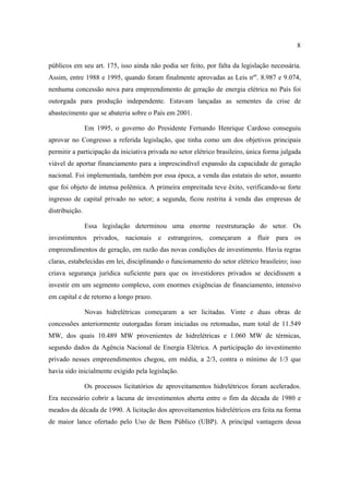 8

públicos em seu art. 175, isso ainda não podia ser feito, por falta da legislação necessária.
Assim, entre 1988 e 1995, quando foram finalmente aprovadas as Leis nºs. 8.987 e 9.074,
nenhuma concessão nova para empreendimento de geração de energia elétrica no País foi
outorgada para produção independente. Estavam lançadas as sementes da crise de
abastecimento que se abateria sobre o País em 2001.

                Em 1995, o governo do Presidente Fernando Henrique Cardoso conseguiu
aprovar no Congresso a referida legislação, que tinha como um dos objetivos principais
permitir a participação da iniciativa privada no setor elétrico brasileiro, única forma julgada
viável de aportar financiamento para a imprescindível expansão da capacidade de geração
nacional. Foi implementada, também por essa época, a venda das estatais do setor, assunto
que foi objeto de intensa polêmica. A primeira empreitada teve êxito, verificando-se forte
ingresso de capital privado no setor; a segunda, ficou restrita à venda das empresas de
distribuição.

                Essa legislação determinou uma enorme reestruturação do setor. Os
investimentos privados, nacionais e estrangeiros, começaram a fluir para os
empreendimentos de geração, em razão das novas condições de investimento. Havia regras
claras, estabelecidas em lei, disciplinando o funcionamento do setor elétrico brasileiro; isso
criava segurança jurídica suficiente para que os investidores privados se decidissem a
investir em um segmento complexo, com enormes exigências de financiamento, intensivo
em capital e de retorno a longo prazo.

                Novas hidrelétricas começaram a ser licitadas. Vinte e duas obras de
concessões anteriormente outorgadas foram iniciadas ou retomadas, num total de 11.549
MW, dos quais 10.489 MW provenientes de hidrelétricas e 1.060 MW de térmicas,
segundo dados da Agência Nacional de Energia Elétrica. A participação do investimento
privado nesses empreendimentos chegou, em média, a 2/3, contra o mínimo de 1/3 que
havia sido inicialmente exigido pela legislação.

                Os processos licitatórios de aproveitamentos hidrelétricos foram acelerados.
Era necessário cobrir a lacuna de investimentos aberta entre o fim da década de 1980 e
meados da década de 1990. A licitação dos aproveitamentos hidrelétricos era feita na forma
de maior lance ofertado pelo Uso de Bem Público (UBP). A principal vantagem dessa
 
