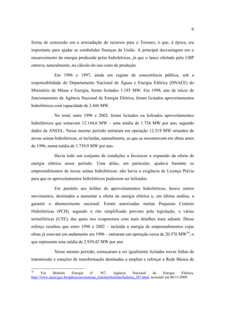 9

forma de concessão era a arrecadação de recursos para o Tesouro, o que, à época, era
importante para ajudar as combalidas finanças da União. A principal desvantagem era o
encarecimento da energia produzida pelas hidrelétricas, já que o lance ofertado pelo UBP
entrava, naturalmente, no cálculo do seu custo de produção.

               Em 1996 e 1997, ainda em regime de concorrência pública, sob a
responsabilidade do Departamento Nacional de Águas e Energia Elétrica (DNAEE) do
Ministério de Minas e Energia, foram licitados 1.185 MW. Em 1998, ano de início de
funcionamento da Agência Nacional de Energia Elétrica, foram licitados aproveitamentos
hidrelétricos com capacidade de 2.446 MW.

               No total, entre 1996 e 2002, foram licitados ou leiloados aproveitamentos
hidrelétricos que somavam 12.144,6 MW – uma média de 1.734 MW por ano, segundo
dados da ANEEL. Nesse mesmo período entraram em operação 12.319 MW oriundos de
novas usinas hidrelétricas, aí incluídas, naturalmente, as que se encontravam em obras antes
de 1996, numa média de 1.759,9 MW por ano.

               Havia todo um conjunto de condições a favorecer a expansão da oferta de
energia elétrica nesse período. Uma delas, em particular, ajudava bastante os
empreendimentos de novas usinas hidrelétricas: não havia a exigência de Licença Prévia
para que os aproveitamentos hidrelétricos pudessem ser leiloados.

               Em paralelo aos leilões de aproveitamentos hidrelétricos, houve outros
movimentos, destinados a aumentar a oferta de energia elétrica e, em última análise, a
garantir o abastecimento nacional. Foram autorizadas muitas Pequenas Centrais
Hidrelétricas (PCH), segundo o rito simplificado previsto pela legislação, e várias
termelétricas (UTE), das quais nos ocuparemos com mais detalhes mais adiante. Desse
esforço resultou que entre 1996 e 2002 – incluída a energia de empreendimentos cujas
obras já estavam em andamento em 1996 – entraram em operação cerca de 20.576 MW10, o
que representa uma média de 2.939,42 MW por ano.

               Nesse mesmo período, começaram a ser igualmente licitadas novas linhas de
transmissão e estações de transformação destinadas a ampliar e reforçar a Rede Básica de

10
       Ver   Boletim      Energia      nº    387,     Agência       Nacional    de     Energia    Elétrica,
http://www.aneel.gov.br/aplicacoes/noticias_boletim/boletins/boletim_387.html, acessado em 06/11/2009.
 