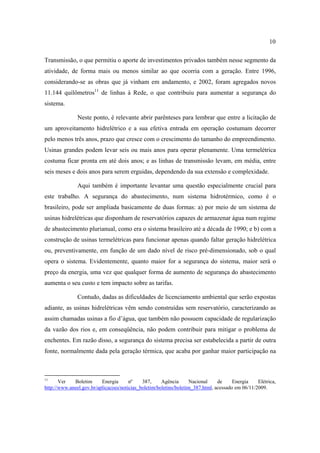 10

Transmissão, o que permitiu o aporte de investimentos privados também nesse segmento da
atividade, de forma mais ou menos similar ao que ocorria com a geração. Entre 1996,
considerando-se as obras que já vinham em andamento, e 2002, foram agregados novos
11.144 quilômetros11 de linhas à Rede, o que contribuiu para aumentar a segurança do
sistema.

               Neste ponto, é relevante abrir parênteses para lembrar que entre a licitação de
um aproveitamento hidrelétrico e a sua efetiva entrada em operação costumam decorrer
pelo menos três anos, prazo que cresce com o crescimento do tamanho do empreendimento.
Usinas grandes podem levar seis ou mais anos para operar plenamente. Uma termelétrica
costuma ficar pronta em até dois anos; e as linhas de transmissão levam, em média, entre
seis meses e dois anos para serem erguidas, dependendo da sua extensão e complexidade.

               Aqui também é importante levantar uma questão especialmente crucial para
este trabalho. A segurança do abastecimento, num sistema hidrotérmico, como é o
brasileiro, pode ser ampliada basicamente de duas formas: a) por meio de um sistema de
usinas hidrelétricas que disponham de reservatórios capazes de armazenar água num regime
de abastecimento plurianual, como era o sistema brasileiro até a década de 1990; e b) com a
construção de usinas termelétricas para funcionar apenas quando faltar geração hidrelétrica
ou, preventivamente, em função de um dado nível de risco pré-dimensionado, sob o qual
opera o sistema. Evidentemente, quanto maior for a segurança do sistema, maior será o
preço da energia, uma vez que qualquer forma de aumento de segurança do abastecimento
aumenta o seu custo e tem impacto sobre as tarifas.

               Contudo, dadas as dificuldades de licenciamento ambiental que serão expostas
adiante, as usinas hidrelétricas vêm sendo construídas sem reservatório, caracterizando as
assim chamadas usinas a fio d’água, que também não possuem capacidade de regularização
da vazão dos rios e, em conseqüência, não podem contribuir para mitigar o problema de
enchentes. Em razão disso, a segurança do sistema precisa ser estabelecida a partir de outra
fonte, normalmente dada pela geração térmica, que acaba por ganhar maior participação na



11
       Ver   Boletim      Energia      nº    387,     Agência       Nacional    de     Energia    Elétrica,
http://www.aneel.gov.br/aplicacoes/noticias_boletim/boletins/boletim_387.html, acessado em 06/11/2009.
 